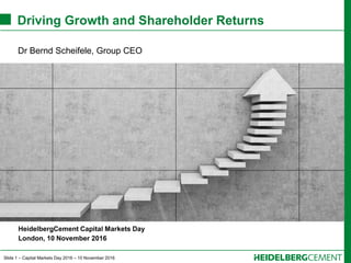 Slide 1 – Capital Markets Day 2016 – 10 November 2016
Driving Growth and Shareholder Returns
Dr Bernd Scheifele, Group CEO
HeidelbergCement Capital Markets Day
London, 10 November 2016
 