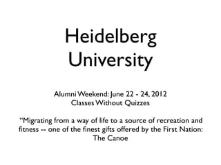 Heidelberg
               University
           Alumni Weekend: June 22 - 24, 2012
               Classes Without Quizzes

“Migrating from a way of life to a source of recreation and
ﬁtness -- one of the ﬁnest gifts offered by the First Nation:
                        The Canoe
 