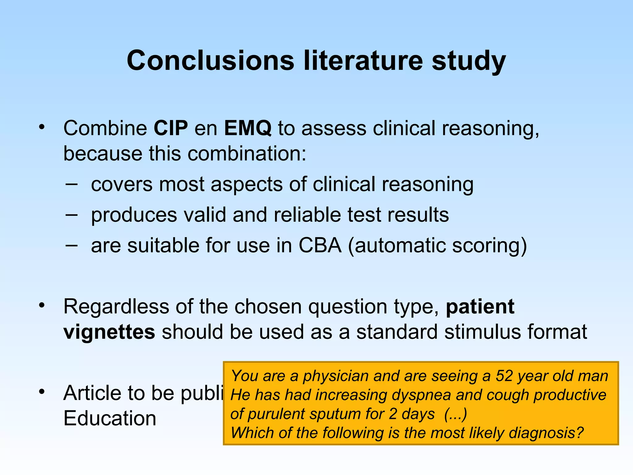 Conclusions literature study

• Combine CIP en EMQ to assess clinical reasoning,
  because this combination:
  – covers most aspects of clinical reasoning
  – produces valid and reliable test results
  – are suitable for use in CBA (automatic scoring)

• Regardless of the chosen question type, patient
  vignettes should be used as a standard stimulus format

                       You are a physician and are seeing a 52 year old man
• Article to be   published in Dutch Journal forand cough productive
                       He has had increasing dyspnea Medical
  Education            of purulent sputum for 2 days (...)
                       Which of the following is the most likely diagnosis?
 