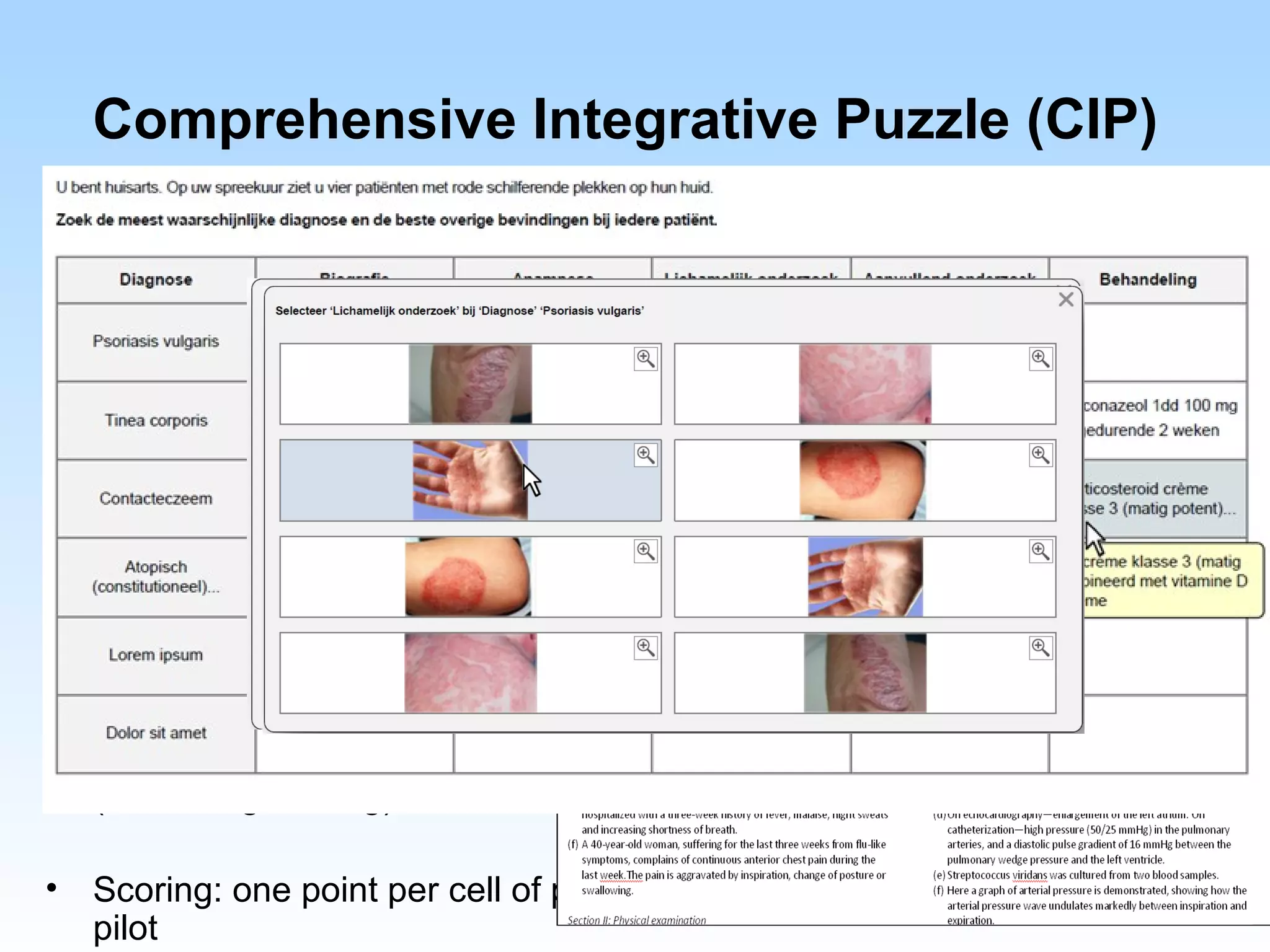 Comprehensive Integrative Puzzle (CIP)
•   Combines data from: medical history, physical examination, diagnostic
    tests into a logical, coherent patient case, given a diagnosis (1st column).

                                                                   Treatment




•   Matrix
    from 4x4 to 7x7 rows/columns

•   Alternatives are presented for each column

•   Answer options may be used once, more than once, or not at all
    (reduces guessing)

•   Scoring: one point per cell of points for complete row: to be determined in
    pilot
 