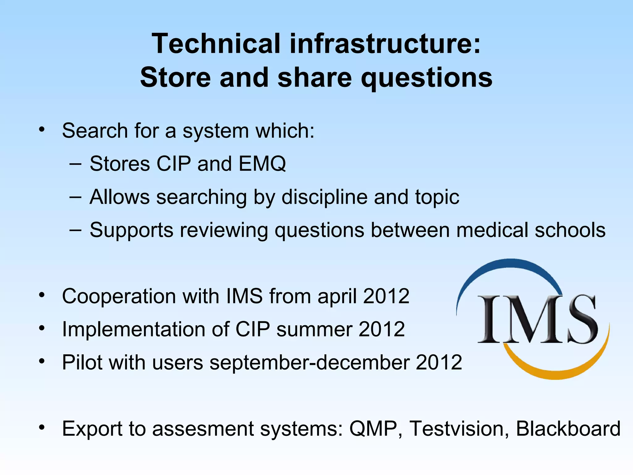 Technical infrastructure:
          Store and share questions
• Search for a system which:
   – Stores CIP and EMQ
   – Allows searching by discipline and topic
   – Supports reviewing questions between medical schools


• Cooperation with IMS from april 2012
• Implementation of CIP summer 2012
• Pilot with users september-december 2012


• Export to assesment systems: QMP, Testvision, Blackboard
 