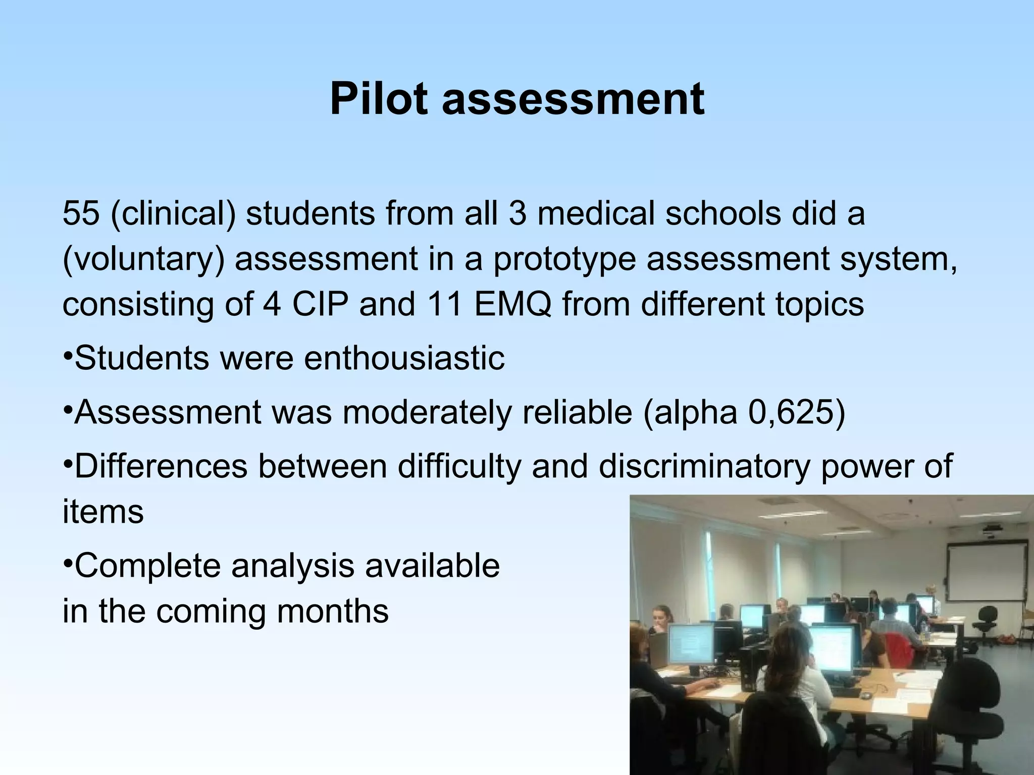 Pilot assessment

55 (clinical) students from all 3 medical schools did a
(voluntary) assessment in a prototype assessment system,
consisting of 4 CIP and 11 EMQ from different topics
•Students were enthousiastic
•Assessment was moderately reliable (alpha 0,625)
•Differences between difficulty and discriminatory power of
items
•Complete analysis available
in the coming months
 