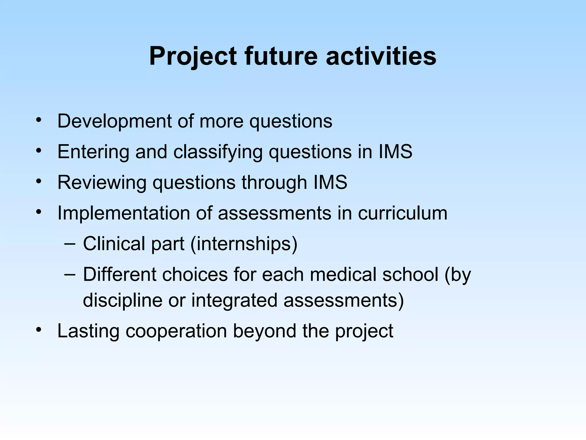Project future activities

• Development of more questions
• Entering and classifying questions in IMS
• Reviewing questions through IMS
• Implementation of assessments in curriculum
   – Clinical part (internships)
   – Different choices for each medical school (by
     discipline or integrated assessments)
• Lasting cooperation beyond the project
 