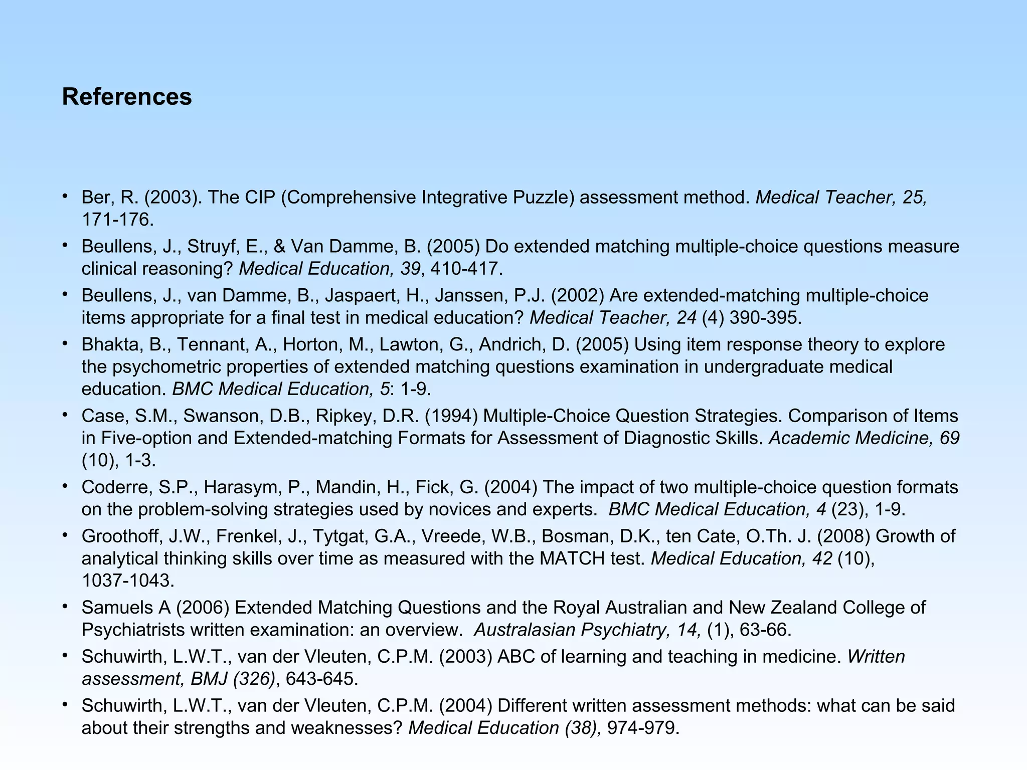 References



• Ber, R. (2003). The CIP (Comprehensive Integrative Puzzle) assessment method. Medical Teacher, 25,
  171-176.
• Beullens, J., Struyf, E., & Van Damme, B. (2005) Do extended matching multiple-choice questions measure
  clinical reasoning? Medical Education, 39, 410-417.
• Beullens, J., van Damme, B., Jaspaert, H., Janssen, P.J. (2002) Are extended-matching multiple-choice
  items appropriate for a final test in medical education? Medical Teacher, 24 (4) 390-395.
• Bhakta, B., Tennant, A., Horton, M., Lawton, G., Andrich, D. (2005) Using item response theory to explore
  the psychometric properties of extended matching questions examination in undergraduate medical
  education. BMC Medical Education, 5: 1-9.
• Case, S.M., Swanson, D.B., Ripkey, D.R. (1994) Multiple-Choice Question Strategies. Comparison of Items
  in Five-option and Extended-matching Formats for Assessment of Diagnostic Skills. Academic Medicine, 69
  (10), 1-3.
• Coderre, S.P., Harasym, P., Mandin, H., Fick, G. (2004) The impact of two multiple-choice question formats
  on the problem-solving strategies used by novices and experts. BMC Medical Education, 4 (23), 1-9.
• Groothoff, J.W., Frenkel, J., Tytgat, G.A., Vreede, W.B., Bosman, D.K., ten Cate, O.Th. J. (2008) Growth of
  analytical thinking skills over time as measured with the MATCH test. Medical Education, 42 (10),
  1037-1043.
• Samuels A (2006) Extended Matching Questions and the Royal Australian and New Zealand College of
  Psychiatrists written examination: an overview. Australasian Psychiatry, 14, (1), 63-66.
• Schuwirth, L.W.T., van der Vleuten, C.P.M. (2003) ABC of learning and teaching in medicine. Written
  assessment, BMJ (326), 643-645.
• Schuwirth, L.W.T., van der Vleuten, C.P.M. (2004) Different written assessment methods: what can be said
  about their strengths and weaknesses? Medical Education (38), 974-979.
 