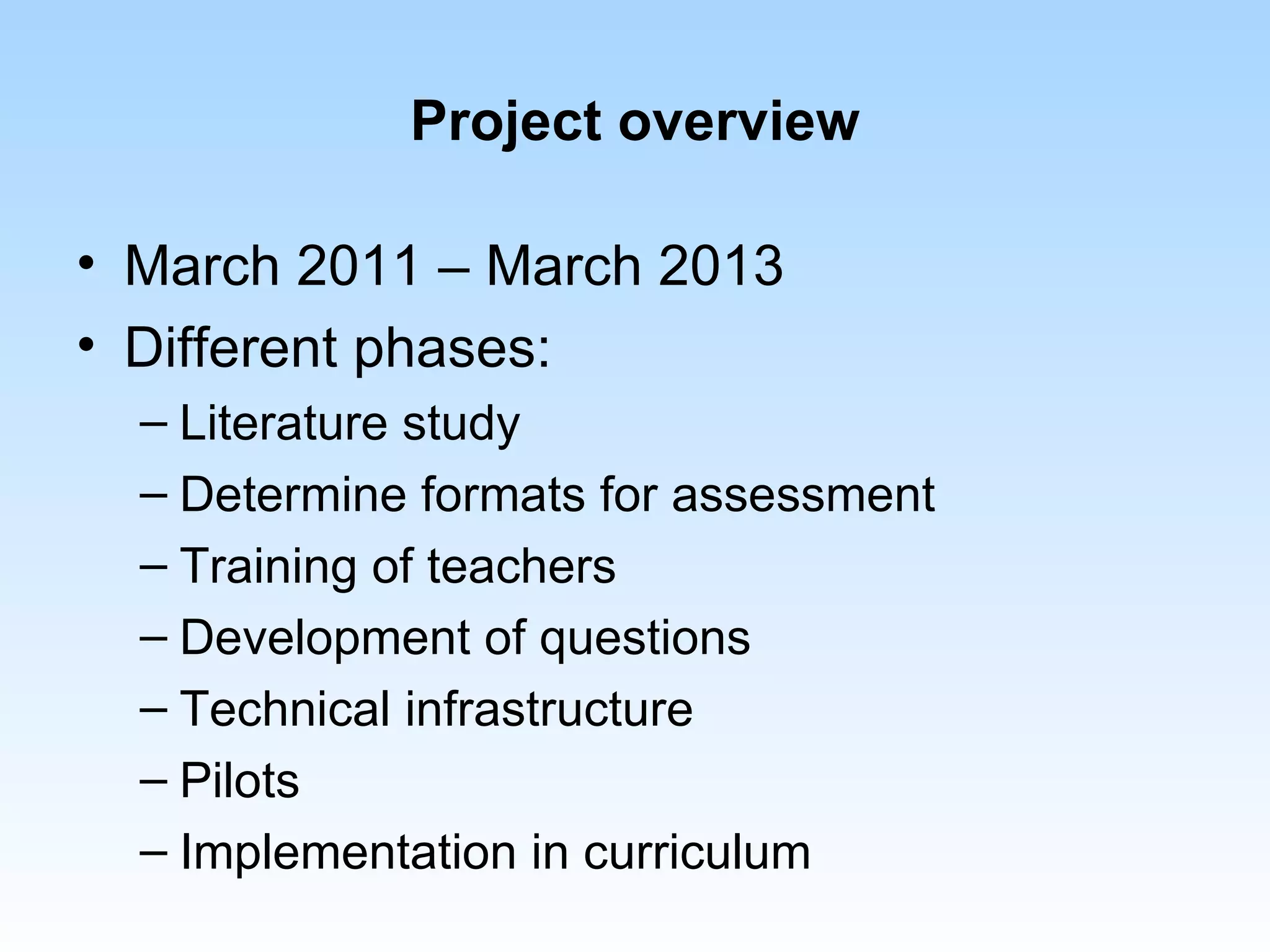 Project overview

• March 2011 – March 2013
• Different phases:
  – Literature study
  – Determine formats for assessment
  – Training of teachers
  – Development of questions
  – Technical infrastructure
  – Pilots
  – Implementation in curriculum
 
