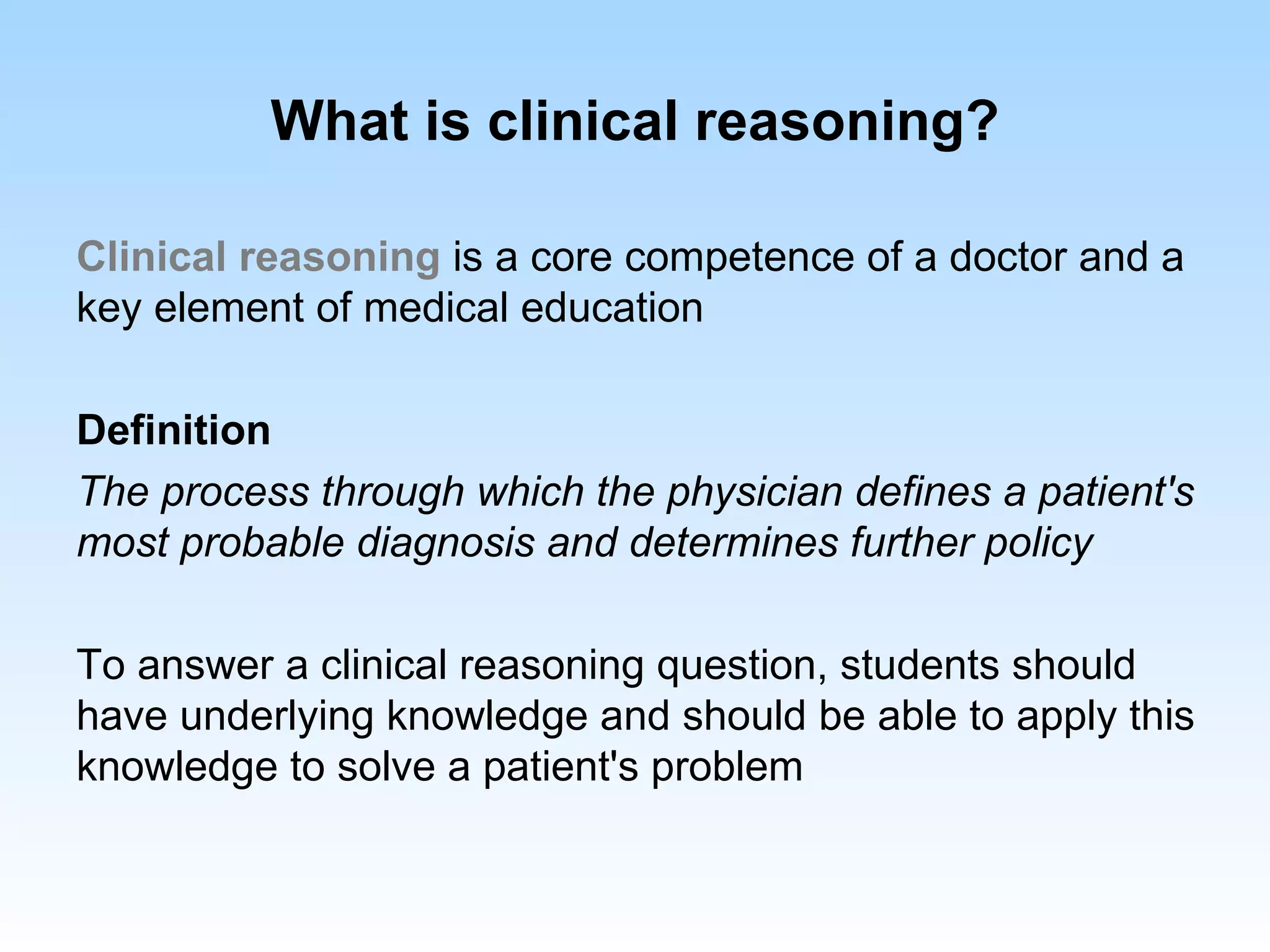 What is clinical reasoning?

Clinical reasoning is a core competence of a doctor and a
key element of medical education

Definition
The process through which the physician defines a patient's
most probable diagnosis and determines further policy

To answer a clinical reasoning question, students should
have underlying knowledge and should be able to apply this
knowledge to solve a patient's problem
 