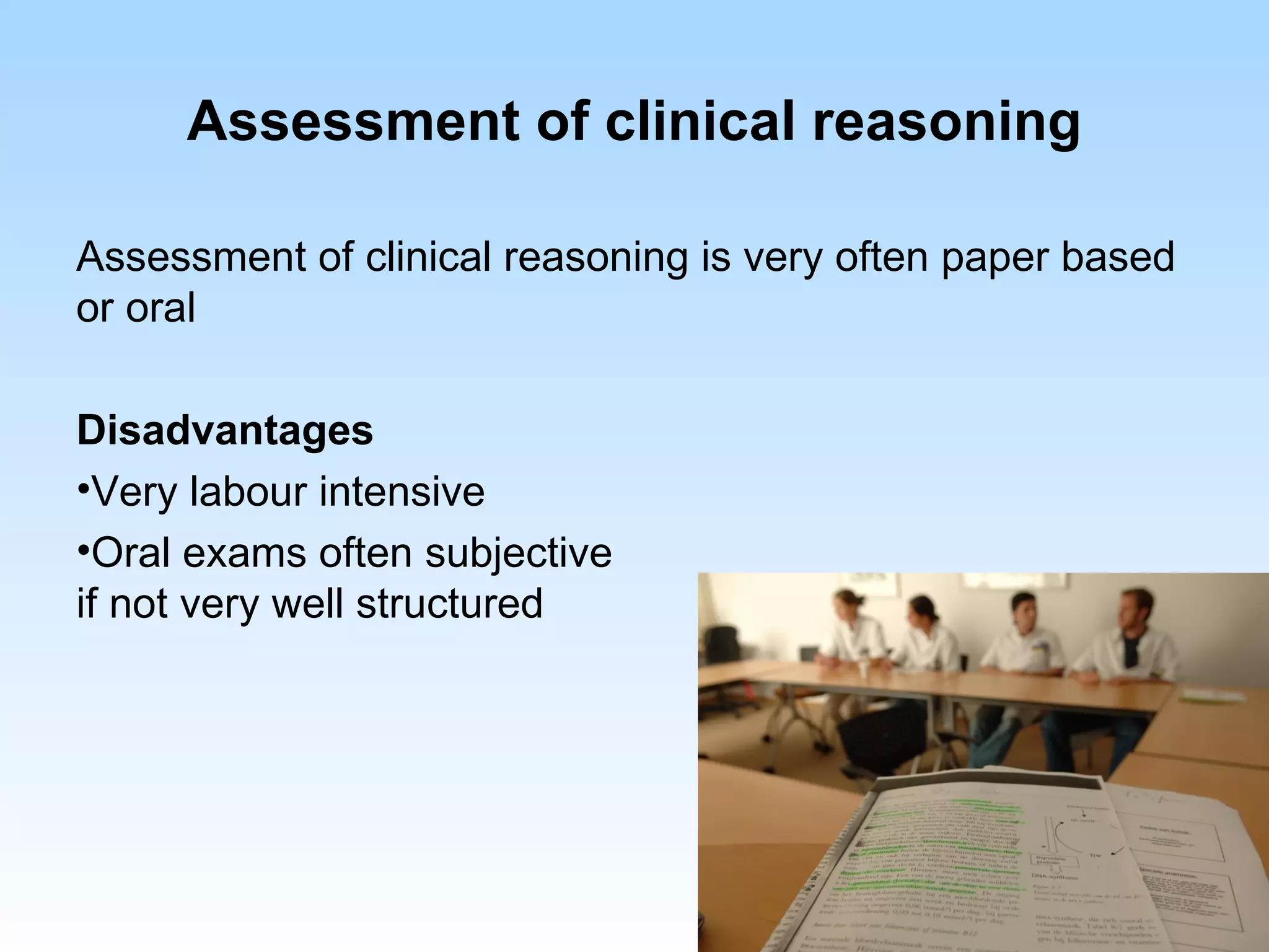 Assessment of clinical reasoning

Assessment of clinical reasoning is very often paper based
or oral

Disadvantages
•Very labour intensive
•Oral exams often subjective
if not very well structured
 
