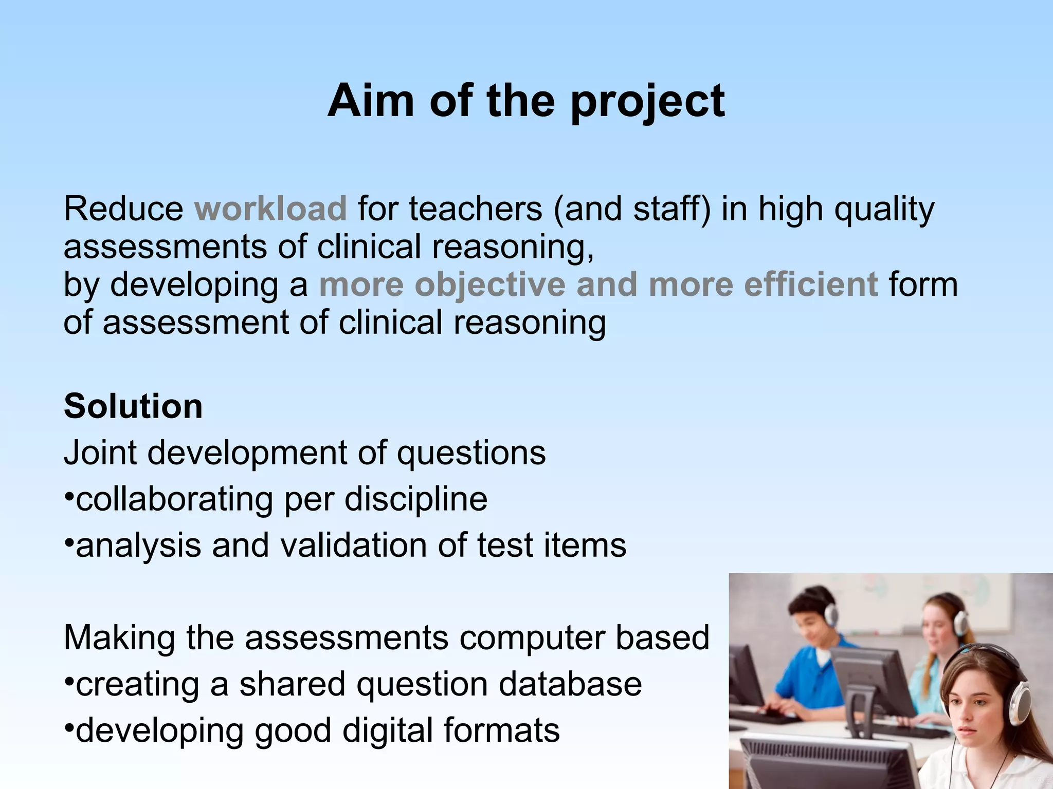 Aim of the project

Reduce workload for teachers (and staff) in high quality
assessments of clinical reasoning,
by developing a more objective and more efficient form
of assessment of clinical reasoning

Solution
Joint development of questions
•collaborating per discipline
•analysis and validation of test items

Making the assessments computer based
•creating a shared question database
•developing good digital formats
 