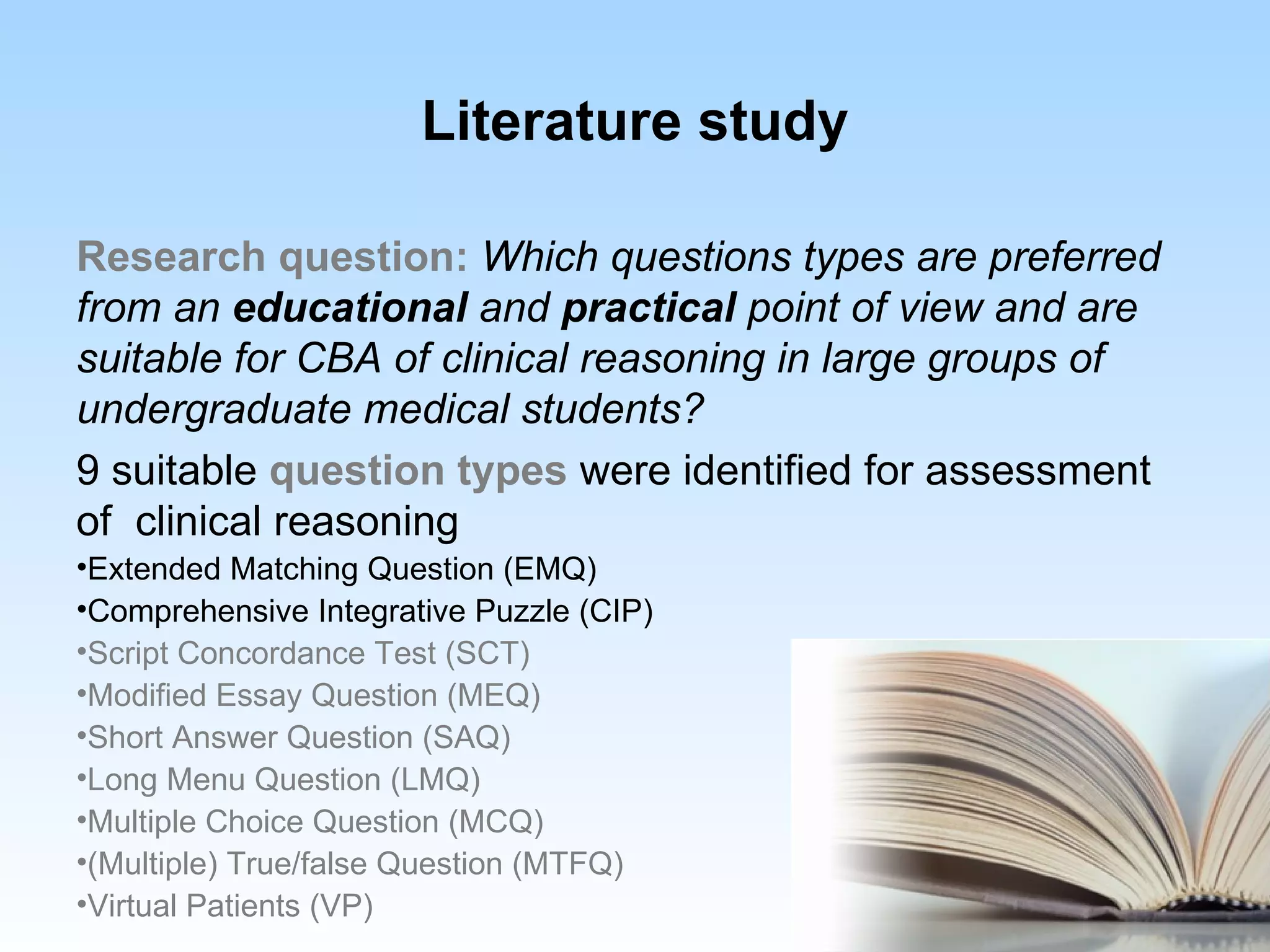 Literature study

Research question: Which questions types are preferred
from an educational and practical point of view and are
suitable for CBA of clinical reasoning in large groups of
undergraduate medical students?
9 suitable question types were identified for assessment
of clinical reasoning
•Extended Matching Question (EMQ)
•Comprehensive Integrative Puzzle (CIP)
•Script Concordance Test (SCT)
•Modified Essay Question (MEQ)
•Short Answer Question (SAQ)
•Long Menu Question (LMQ)
•Multiple Choice Question (MCQ)
•(Multiple) True/false Question (MTFQ)
•Virtual Patients (VP)
 