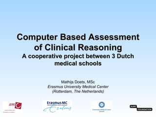 Computer Based Assessment
   of Clinical Reasoning
 A cooperative project between 3 Dutch
           medical schools

                Mathijs Doets, MSc
         Erasmus University Medical Center
           (Rotterdam, The Netherlands)
 