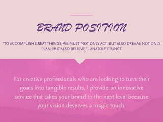 BRAND POSITION
For creative professionals who are looking to turn their
goals into tangible results, I provide an innovative
service that takes your brand to the next level because
your vision deserves a magic touch.
“TO ACCOMPLISH GREAT THINGS, WE MUST NOT ONLY ACT, BUT ALSO DREAM; NOT ONLY
PLAN, BUT ALSO BELIEVE.” -ANATOLE FRANCE
 