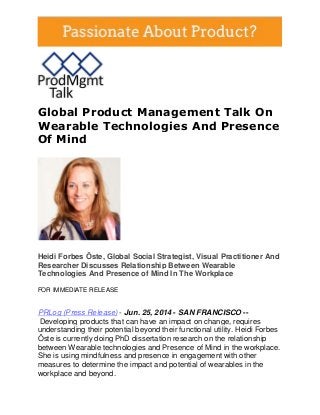 Global Product Management Talk On
Wearable Technologies And Presence
Of Mind
Heidi Forbes Öste, Global Social Strategist, Visual Practitioner And
Researcher Discusses Relationship Between Wearable
Technologies And Presence of Mind In The Workplace
FOR IMMEDIATE RELEASE
PRLog (Press Release) - Jun. 25, 2014 - SAN FRANCISCO --
Developing products that can have an impact on change, requires
understanding their potential beyond their functional utility. Heidi Forbes
Öste is currently doing PhD dissertation research on the relationship
between Wearable technologies and Presence of Mind in the workplace.
She is using mindfulness and presence in engagement with other
measures to determine the impact and potential of wearables in the
workplace and beyond.
 