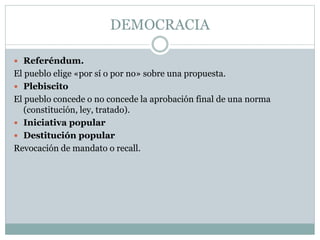 DEMOCRACIA
 Referéndum.
El pueblo elige «por sí o por no» sobre una propuesta.
 Plebiscito
El pueblo concede o no concede la aprobación final de una norma
(constitución, ley, tratado).
 Iniciativa popular
 Destitución popular
Revocación de mandato o recall.
 