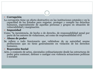  Corrupción
La corrupción tiene un efecto destructivo en las instituciones estatales y en la
capacidad de los Estados para respetar, proteger y cumplir los derechos
humanos, especialmente de aquellas personas y grupos en situación de
vulnerabilidad y marginación.
 Impunidad
Como “la inexistencia, de hecho o de derecho, de responsabilidad penal por
parte de los autores de violaciones, así como de responsabilidad civil
 Abuso de poder
Se refiere a todo funcionario que valiéndose de su autoridad asume
atribuciones que no tiene generalmente en violación de los derechos
humanos.
 Represión Social
Acto, o conjunto de actos, ejecutados ordinariamente desde las estructuras de
poder para contener, detener o castigar con violencia actuaciones políticas
o sociales
 