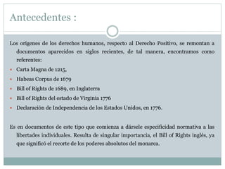 Antecedentes :
Los orígenes de los derechos humanos, respecto al Derecho Positivo, se remontan a
documentos aparecidos en siglos recientes, de tal manera, encontramos como
referentes:
 Carta Magna de 1215,
 Habeas Corpus de 1679
 Bill of Rights de 1689, en Inglaterra
 Bill of Rights del estado de Virginia 1776
 Declaración de Independencia de los Estados Unidos, en 1776.
Es en documentos de este tipo que comienza a dársele especificidad normativa a las
libertades individuales. Resulta de singular importancia, el Bill of Rights inglés, ya
que significó el recorte de los poderes absolutos del monarca.
 