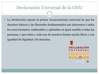 Declaración Universal de la ONU
 La Declaración supone el primer reconocimiento universal de que los
derechos básicos y las libertades fundamentales son inherentes a todos
los seres humanos, inalienables y aplicables en igual medida a todas las
personas, y que todos y cada uno de nosotros hemos nacido libres y con
igualdad de dignidad y de derechos.
 