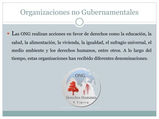 Organizaciones no Gubernamentales
 Las ONG realizan acciones en favor de derechos como la educación, la
salud, la alimentación, la vivienda, la igualdad, el sufragio universal, el
medio ambiente y los derechos humanos, entre otros. A lo largo del
tiempo, estas organizaciones han recibido diferentes denominaciones.
 