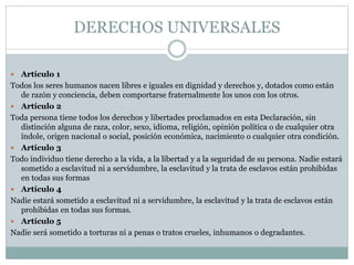 DERECHOS UNIVERSALES
 Artículo 1
Todos los seres humanos nacen libres e iguales en dignidad y derechos y, dotados como están
de razón y conciencia, deben comportarse fraternalmente los unos con los otros.
 Artículo 2
Toda persona tiene todos los derechos y libertades proclamados en esta Declaración, sin
distinción alguna de raza, color, sexo, idioma, religión, opinión política o de cualquier otra
índole, origen nacional o social, posición económica, nacimiento o cualquier otra condición.
 Artículo 3
Todo individuo tiene derecho a la vida, a la libertad y a la seguridad de su persona. Nadie estará
sometido a esclavitud ni a servidumbre, la esclavitud y la trata de esclavos están prohibidas
en todas sus formas
 Artículo 4
Nadie estará sometido a esclavitud ni a servidumbre, la esclavitud y la trata de esclavos están
prohibidas en todas sus formas.
 Artículo 5
Nadie será sometido a torturas ni a penas o tratos crueles, inhumanos o degradantes.
 