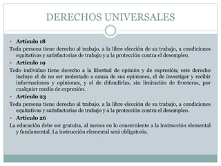 DERECHOS UNIVERSALES
 Artículo 18
Toda persona tiene derecho al trabajo, a la libre elección de su trabajo, a condiciones
equitativas y satisfactorias de trabajo y a la protección contra el desempleo.
 Artículo 19
Todo individuo tiene derecho a la libertad de opinión y de expresión; este derecho
incluye el de no ser molestado a causa de sus opiniones, el de investigar y recibir
informaciones y opiniones, y el de difundirlas, sin limitación de fronteras, por
cualquier medio de expresión.
 Artículo 23
Toda persona tiene derecho al trabajo, a la libre elección de su trabajo, a condiciones
equitativas y satisfactorias de trabajo y a la protección contra el desempleo.
 Artículo 26
La educación debe ser gratuita, al menos en lo concerniente a la instrucción elemental
y fundamental. La instrucción elemental será obligatoria.
 