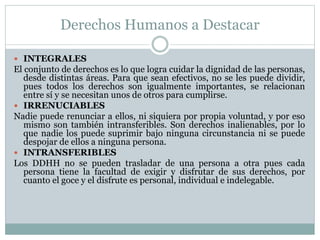 Derechos Humanos a Destacar
 INTEGRALES
El conjunto de derechos es lo que logra cuidar la dignidad de las personas,
desde distintas áreas. Para que sean efectivos, no se les puede dividir,
pues todos los derechos son igualmente importantes, se relacionan
entre sí y se necesitan unos de otros para cumplirse.
 IRRENUCIABLES
Nadie puede renunciar a ellos, ni siquiera por propia voluntad, y por eso
mismo son también intransferibles. Son derechos inalienables, por lo
que nadie los puede suprimir bajo ninguna circunstancia ni se puede
despojar de ellos a ninguna persona.
 INTRANSFERIBLES
Los DDHH no se pueden trasladar de una persona a otra pues cada
persona tiene la facultad de exigir y disfrutar de sus derechos, por
cuanto el goce y el disfrute es personal, individual e indelegable.
 