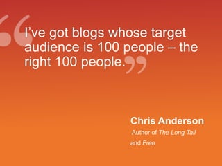 I’ve got blogs whose target audience is 100 people – the right 100 people.Chris Anderson Author of The Long Tail and Free