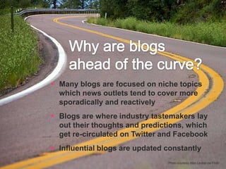 Why are blogs ahead of the curve?Many blogs are focused on niche topics which news outlets tend to cover more sporadically and reactivelyBlogs are where industry tastemakers lay out their thoughts and predictions, which get re-circulated on Twitter and FacebookInfluential blogs are updated constantly Photo courtesy Alan Levine via Flickr