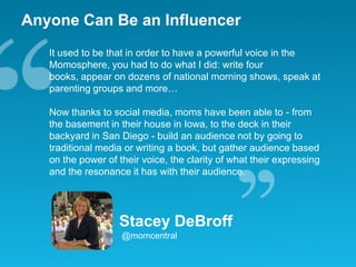 Anyone Can Be an InfluencerIt used to be that in order to have a powerful voice in the Momosphere, you had to do what I did: write four books, appear on dozens of national morning shows, speak at parenting groups and more… Now thanks to social media, moms have been able to - from the basement in their house in Iowa, to the deck in their backyard in San Diego - build an audience not by going to traditional media or writing a book, but gather audience based on the power of their voice, the clarity of what their expressing and the resonance it has with their audience.Stacey DeBroff@momcentral