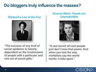 Do bloggers truly influence the masses?Duncan Watts: Trends are Unpredictable“A rare bunch of cool people just don’t have that power. And when you test the way marketers say the world works, it falls apart.”Gladwell’sLaw of the Few“The success of any kind of social epidemic is heavily dependent on the involvement of people with a particular and rare set of social gifts.”