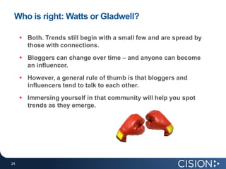 Who is right: Watts or Gladwell?Both. Trends still begin with a small few and are spread by those with connections.Bloggers can change over time – and anyone can become an influencer. However, a general rule of thumb is that bloggers and influencers tend to talk to each other. Immersing yourself in that community will help you spot trends as they emerge.