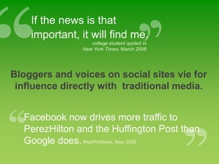 If the news is that important, it will find me.college student quoted in New York Times, March 2008Bloggers and voices on social sites vie for influence directly with  traditional media.Facebook now drives more traffic to PerezHilton and the Huffington Post than Google does. WebProNews, May 2009