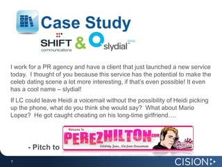 Case Study&I work for a PR agency and have a client that just launched a new service today.  I thought of you because this service has the potential to make the celeb dating scene a lot more interesting, if that’s even possible! It even has a cool name – slydial! If LC could leave Heidi a voicemail without the possibility of Heidi picking up the phone, what do you think she would say?  What about Mario Lopez?  He got caught cheating on his long-time girlfriend….- Pitch to