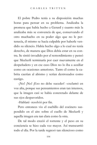 CHARLES TRITTEN



    El pobre Pedro tenía a su disposición muchas
horas para pensar en su problema. Analizaba la
promesa que había hecho a Gerard y cuanto más la
analizaba más se convencía de que, conservando el
otro muchacho en su poder algo que no le per-
tenecía, él mismo se hacía culpable por haberle ven-
dido su silencio. Había hecho algo a lo cual no tenía
derecho, de manera que Dios debía estar en su con-
tra. Se sintió invadido por el remordimiento y pensó
que Meckerli terminaría por caer nuevamente en el
despeñadero y en ese caso Dios no lo iba a auxiliar
como en ocasiones anteriores. Tanto él como la ca-
brita caerían al abismo y serían destrozados como
castigo.
    -¡No! ¡No! ¡Eso no debe suceder! –exclamó en
voz alta, porque sus pensamientos eran tan intensos,
que la imagen casi se había concretado delante de
sus ojos despavoridos.
    -Hablaré- resolvió por fin.
    Pero entonces vio el cuchillo del cocinero sus-
pendido en el aire sobre el cuello de Meckerli y
aquella imagen era tan clara como la otra.
    De tal modo creció el torrente y el peso en su
conciencia se hizo cada vez mayor. Así transcurrió
todo el día. Por la tarde regresó tan silencioso como
                         104
 