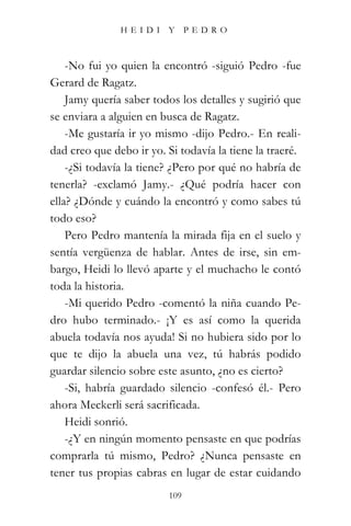 HEIDI Y PEDRO



    -No fui yo quien la encontró -siguió Pedro -fue
Gerard de Ragatz.
    Jamy quería saber todos los detalles y sugirió que
se enviara a alguien en busca de Ragatz.
    -Me gustaría ir yo mismo -dijo Pedro.- En reali-
dad creo que debo ir yo. Si todavía la tiene la traeré.
    -¿Si todavía la tiene? ¿Pero por qué no habría de
tenerla? -exclamó Jamy.- ¿Qué podría hacer con
ella? ¿Dónde y cuándo la encontró y como sabes tú
todo eso?
    Pero Pedro mantenía la mirada fija en el suelo y
sentía vergüenza de hablar. Antes de irse, sin em-
bargo, Heidi lo llevó aparte y el muchacho le contó
toda la historia.
    -Mi querido Pedro -comentó la niña cuando Pe-
dro hubo terminado.- ¡Y es así como la querida
abuela todavía nos ayuda! Si no hubiera sido por lo
que te dijo la abuela una vez, tú habrás podido
guardar silencio sobre este asunto, ¿no es cierto?
    -Si, habría guardado silencio -confesó él.- Pero
ahora Meckerli será sacrificada.
    Heidi sonrió.
    -¿Y en ningún momento pensaste en que podrías
comprarla tú mismo, Pedro? ¿Nunca pensaste en
tener tus propias cabras en lugar de estar cuidando
                          109
 