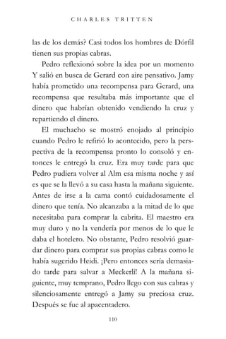 CHARLES TRITTEN



las de los demás? Casi todos los hombres de Dórfil
tienen sus propias cabras.
    Pedro reflexionó sobre la idea por un momento
Y salió en busca de Gerard con aire pensativo. Jamy
había prometido una recompensa para Gerard, una
recompensa que resultaba más importante que el
dinero que habrían obtenido vendiendo la cruz y
repartiendo el dinero.
    El muchacho se mostró enojado al principio
cuando Pedro le refirió lo acontecido, pero la pers-
pectiva de la recompensa pronto lo consoló y en-
tonces le entregó la cruz. Era muy tarde para que
Pedro pudiera volver al Alm esa misma noche y así
es que se la llevó a su casa hasta la mañana siguiente.
Antes de irse a la cama contó cuidadosamente el
dinero que tenía. No alcanzaba a la mitad de lo que
necesitaba para comprar la cabrita. El maestro era
muy duro y no la vendería por menos de lo que le
daba el hotelero. No obstante, Pedro resolvió guar-
dar dinero para comprar sus propias cabras como le
había sugerido Heidi. ¡Pero entonces sería demasia-
do tarde para salvar a Meckerli! A la mañana si-
guiente, muy temprano, Pedro llego con sus cabras y
silenciosamente entregó a Jamy su preciosa cruz.
Después se fue al apacentadero.
                          110
 