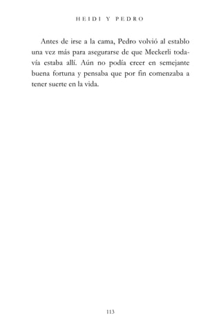 HEIDI Y PEDRO



   Antes de irse a la cama, Pedro volvió al establo
una vez más para asegurarse de que Meckerli toda-
vía estaba allí. Aún no podía creer en semejante
buena fortuna y pensaba que por fin comenzaba a
tener suerte en la vida.




                        113
 