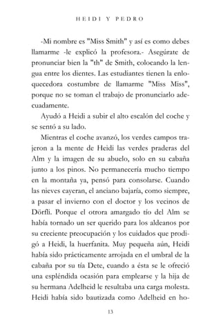 HEIDI Y PEDRO



    -Mi nombre es "Miss Smith" y así es como debes
llamarme -le explicó la profesora.- Asegúrate de
pronunciar bien la "th" de Smith, colocando la len-
gua entre los dientes. Las estudiantes tienen la enlo-
quecedora costumbre de llamarme "Miss Miss",
porque no se toman el trabajo de pronunciarlo ade-
cuadamente.
    Ayudó a Heidi a subir el alto escalón del coche y
se sentó a su lado.
    Mientras el coche avanzó, los verdes campos tra-
jeron a la mente de Heidi las verdes praderas del
Alm y la imagen de su abuelo, solo en su cabaña
junto a los pinos. No permanecería mucho tiempo
en la montaña ya, pensó para consolarse. Cuando
las nieves cayeran, el anciano bajaría, como siempre,
a pasar el invierno con el doctor y los vecinos de
Dörfli. Porque el otrora amargado tío del Alm se
había tornado un ser querido para los aldeanos por
su creciente preocupación y los cuidados que prodi-
gó a Heidi, la huerfanita. Muy pequeña aún, Heidi
había sido prácticamente arrojada en el umbral de la
cabaña por su tía Dete, cuando a ésta se le ofreció
una espléndida ocasión para emplearse y la hija de
su hermana Adelheid le resultaba una carga molesta.
Heidi había sido bautizada como Adelheid en ho-
                          13
 