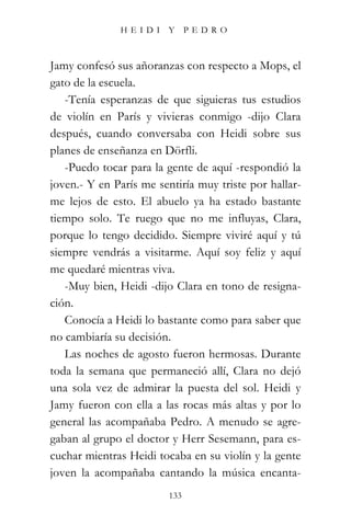HEIDI Y PEDRO



Jamy confesó sus añoranzas con respecto a Mops, el
gato de la escuela.
   -Tenía esperanzas de que siguieras tus estudios
de violín en París y vivieras conmigo -dijo Clara
después, cuando conversaba con Heidi sobre sus
planes de enseñanza en Dörfli.
   -Puedo tocar para la gente de aquí -respondió la
joven.- Y en París me sentiría muy triste por hallar-
me lejos de esto. El abuelo ya ha estado bastante
tiempo solo. Te ruego que no me influyas, Clara,
porque lo tengo decidido. Siempre viviré aquí y tú
siempre vendrás a visitarme. Aquí soy feliz y aquí
me quedaré mientras viva.
   -Muy bien, Heidi -dijo Clara en tono de resigna-
ción.
   Conocía a Heidi lo bastante como para saber que
no cambiaría su decisión.
   Las noches de agosto fueron hermosas. Durante
toda la semana que permaneció allí, Clara no dejó
una sola vez de admirar la puesta del sol. Heidi y
Jamy fueron con ella a las rocas más altas y por lo
general las acompañaba Pedro. A menudo se agre-
gaban al grupo el doctor y Herr Sesemann, para es-
cuchar mientras Heidi tocaba en su violín y la gente
joven la acompañaba cantando la música encanta-
                         133
 
