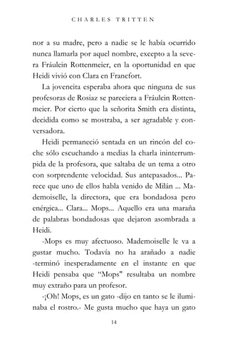 CHARLES TRITTEN



nor a su madre, pero a nadie se le había ocurrido
nunca llamarla por aquel nombre, excepto a la seve-
ra Fráulein Rottenmeier, en la oportunidad en que
Heidi vivió con Clara en Francfort.
   La jovencita esperaba ahora que ninguna de sus
profesoras de Rosiaz se pareciera a Fráulcin Rotten-
meier. Por cierto que la señorita Smith era distinta,
decidida como se mostraba, a ser agradable y con-
versadora.
   Heidi permaneció sentada en un rincón del co-
che sólo escuchando a medias la charla ininterrum-
pida de la profesora, que saltaba de un tema a otro
con sorprendente velocidad. Sus antepasados... Pa-
rece que uno de ellos habla venido de Milán ... Ma-
demoiselle, la directora, que era bondadosa pero
enérgica... Clara... Mops... Aquello era una maraña
de palabras bondadosas que dejaron asombrada a
Heidi.
   -Mops es muy afectuoso. Mademoiselle le va a
gustar mucho. Todavía no ha arañado a nadie
-terminó inesperadamente en el instante en que
Heidi pensaba que “Mops" resultaba un nombre
muy extraño para un profesor.
   -¡Oh! Mops, es un gato -dijo en tanto se le ilumi-
naba el rostro.- Me gusta mucho que haya un gato
                         14
 