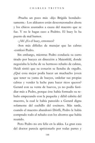 CHARLES TRITTEN



    -Prueba un poco más -dijo Brígida bondado-
samente.- Los aldeanos están descorazonados ahora
y los chicos asustados a causa del maestro que se
fue. Y no le hagas caso a Pedrito. El buey lo ha
puesto de mal humor.
    -¡Ah! ¿Es el buey, entonces?
    -Son más difíciles de manejar que las cabras
-confesó Pedro.
    Sin embargo, mientras Pedro conducía su carro
tirado por bueyes en dirección a Maienfeld, donde
negociaba la leche de su hermoso rebaño de cabras,
Heidi sintió que su corazón se llenaba de orgullo.
¿Qué cosa mejor podía hacer un muchacho joven
que tener su yunta de bueyes, ordeñar sus propias
cabras y vender la leche para hacer ricos quesos?
Gerard con su venta de huevos, ya no podía fasti-
diar más a Pedro, porque éste había formado su re-
baño empezando con la pequeña y débil cabrita del
maestro, la cual le había parecido a Gerard digna
solamente del cuchillo del cocinero. Más tarde,
cuando el maestro abandonó Dörfli, Pedro le había
comprado todo el rebaño con los ahorros que había
reunido.
    Pero Pedro no era feliz en la aldea. La gran casa
del doctor parecía aprisionarlo por todas partes y
                         148
 