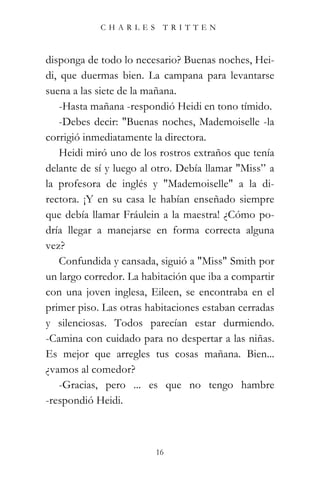 CHARLES TRITTEN



disponga de todo lo necesario? Buenas noches, Hei-
di, que duermas bien. La campana para levantarse
suena a las siete de la mañana.
    -Hasta mañana -respondió Heidi en tono tímido.
    -Debes decir: "Buenas noches, Mademoiselle -la
corrigió inmediatamente la directora.
    Heidi miró uno de los rostros extraños que tenía
delante de sí y luego al otro. Debía llamar "Miss” a
la profesora de inglés y "Mademoiselle" a la di-
rectora. ¡Y en su casa le habían enseñado siempre
que debía llamar Fráulein a la maestra! ¿Cómo po-
dría llegar a manejarse en forma correcta alguna
vez?
    Confundida y cansada, siguió a "Miss" Smith por
un largo corredor. La habitación que iba a compartir
con una joven inglesa, Eileen, se encontraba en el
primer piso. Las otras habitaciones estaban cerradas
y silenciosas. Todos parecían estar durmiendo.
-Camina con cuidado para no despertar a las niñas.
Es mejor que arregles tus cosas mañana. Bien...
¿vamos al comedor?
    -Gracias, pero ... es que no tengo hambre
-respondió Heidi.



                         16
 
