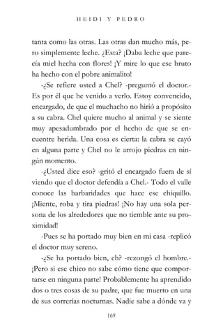 HEIDI Y PEDRO



tanta como las otras. Las otras dan mucho más, pe-
ro simplemente leche. ¿Esta? ¡Daba leche que pare-
cía miel hecha con flores! ¡Y mire lo que ese bruto
ha hecho con el pobre animalito!
    -¿Se refiere usted a Chel? -preguntó el doctor.-
Es por él que he venido a verlo. Estoy convencido,
encargado, de que el muchacho no hirió a propósito
a su cabra. Chel quiere mucho al animal y se siente
muy apesadumbrado por el hecho de que se en-
cuentre herida. Una cosa es cierta: la cabra se cayó
en alguna parte y Chel no le arrojo piedras en nin-
gún momento.
    -¿Usted dice eso? -gritó el encargado fuera de sí
viendo que el doctor defendía a Chel.- Todo el valle
conoce las barbaridades que hace ese chiquillo.
¡Miente, roba y tira piedras! ¡No hay una sola per-
sona de los alrededores que no tiemble ante su pro-
ximidad!
    -Pues se ha portado muy bien en mi casa -replicó
el doctor muy sereno.
    -¿Se ha portado bien, eh? -rezongó el hombre.-
¡Pero si ese chico no sabe cómo tiene que compor-
tarse en ninguna parte! Probablemente ha aprendido
dos o tres cosas de su padre, que fue muerto en una
de sus correrías nocturnas. Nadie sabe a dónde va y
                         169
 
