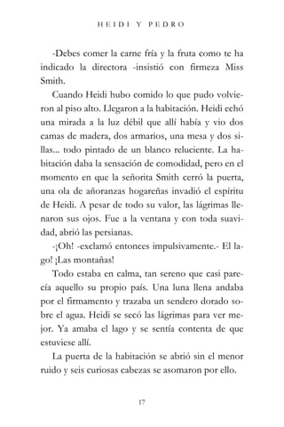HEIDI Y PEDRO



    -Debes comer la carne fría y la fruta como te ha
indicado la directora -insistió con firmeza Miss
Smith.
    Cuando Heidi hubo comido lo que pudo volvie-
ron al piso alto. Llegaron a la habitación. Heidi echó
una mirada a la luz débil que allí había y vio dos
camas de madera, dos armarios, una mesa y dos si-
llas... todo pintado de un blanco reluciente. La ha-
bitación daba la sensación de comodidad, pero en el
momento en que la señorita Smith cerró la puerta,
una ola de añoranzas hogareñas invadió el espíritu
de Heidi. A pesar de todo su valor, las lágrimas lle-
naron sus ojos. Fue a la ventana y con toda suavi-
dad, abrió las persianas.
    -¡Oh! -exclamó entonces impulsivamente.- El la-
go! ¡Las montañas!
    Todo estaba en calma, tan sereno que casi pare-
cía aquello su propio país. Una luna llena andaba
por el firmamento y trazaba un sendero dorado so-
bre el agua. Heidi se secó las lágrimas para ver me-
jor. Ya amaba el lago y se sentía contenta de que
estuviese allí.
    La puerta de la habitación se abrió sin el menor
ruido y seis curiosas cabezas se asomaron por ello.


                          17
 