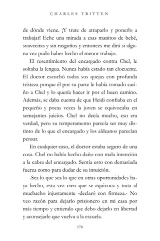 CHARLES TRITTEN



de dónde viene. ¡Y trate de atraparlo y ponerlo a
trabajar! Eche una mirada a esas manitos de bebé,
suavecitas y sin rasguños y entonces me dirá si algu-
na vez pudo haber hecho el menor trabajo.
    El resentimiento del encargado contra Chel, le
soltaba la lengua. Nunca había estado tan elocuente.
El doctor escuchó todas sus quejas con profunda
tristeza porque él por su parte le había tomado cari-
ño a Chel y lo quería hacer ir por el buen camino.
Además, se daba cuenta de que Heidi confiaba en el
pequeño y pocas veces la joven se equivocaba en
semejantes juicios. Chel no decía mucho, eso era
verdad, pero su temperamento parecía ser muy dis-
tinto de lo que el encargado y los aldeanos parecían
pensar.
    En cualquier caso, el doctor estaba seguro de una
cosa. Chel no había hecho daño con mala intención
a la cabra del encargado. Sentía esto con demasiada
fuerza como para dudar de su intuición.
    -Sea lo que sea lo que en otras oportunidades ha-
ya hecho, esta vez creo que se equivoca y trata al
muchacho injustamente -declaró con firmeza.- No
veo razón para dejarlo prisionero en mi casa por
más tiempo y entiendo que debo dejarlo en libertad
y aconsejarle que vuelva a la escuela.
                         170
 