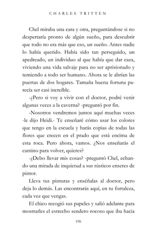CHARLES TRITTEN



    Chel miraba una cara y otra, preguntándose si no
despertaría pronto de algún sueño, para descubrir
que todo no era más que eso, un sueño. Antes nadie
lo había querido. Había sido tan perseguido, un
apedreado, un individuo al que había que dar caza,
viviendo una vida salvaje para no ser aprisionado y
temiendo a todo ser humano. Ahora se le abrían las
puertas de dos hogares. Tamaña buena fortuna pa-
recía ser casi increíble.
    -¿Pero si voy a vivir con el doctor, podré venir
algunas veces a la caverna? -preguntó por fin.
    -Nosotros vendremos juntos aquí muchas veces
-le dijo Heidi.- Te enseñaré cómo usar los colores
que tengo en la escuela y harás copias de todas las
flores que crecen en el prado que está encima de
esta roca. Pero ahora, vamos. ¿Nos enseñarás el
camino para volver, quieres?
    -¿Debo llevar mis cosas? -preguntó Chel, echan-
do una mirada de inquietud a sus rústicos enseres de
pintor.
    Lleva tus pinturas y enséñalas al doctor, pero
deja lo demás. Las encontrarás aquí, en tu fortaleza,
cada vez que vengas.
    El chico recogió sus papeles y salió adelante para
mostrarles el estrecho sendero rocoso que iba hacia
                         196
 