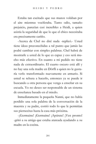 HEIDI Y PEDRO



   Estaba tan excitado que sus manos volaban por
el aire mientras vociferaba. Tanto odio, tamaño
prejuicio, parecían casi increíbles a Heidi, a quien
asistía la seguridad de que lo que el chico necesitaba
era precisamente cariño.
   -Acerca de Chel no diré nada -replicó.- Usted
tiene ideas preconcebidas a tal punto que jamás las
podré cambiar con simples palabras. Chel habrá de
mostrarle a usted de lo que es capaz y eso será mu-
cho más efectivo. En cuanto a mi pedido no tiene
nada de extraordinario. El cuarto oscuro está allí y
no hay una sola madre en Dörfli a quien no le gusta-
ría verlo transformado nuevamente en armario. Si
usted se rehusa a hacerlo, entonces ya se puede ir
buscando a otra persona que venga a enseñar en su
escuela. Yo no deseo ser responsable de un sistema
de enseñanza basado en el miedo.
   Inmediatamente la pequeña Nanni, que no había
perdido una sola palabra de la conversación de la
maestra y su padre, corrió todo lo que le permitían
sus piernecitas hasta la casa más próxima.
   -¡Germaine! ¡Germaine! ¡Apúrate! ¡Ven pronto!
-gritó a su amiga que estaba atareada ayudando a su
madre en la cocina.


                         201
 