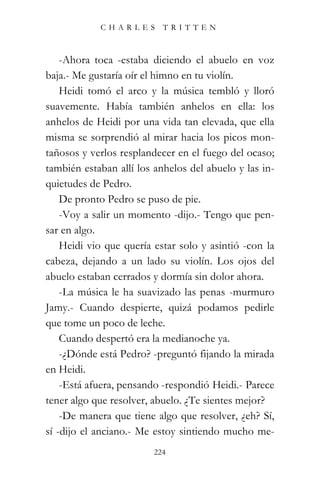 CHARLES TRITTEN



    -Ahora toca -estaba diciendo el abuelo en voz
baja.- Me gustaría oír el himno en tu violín.
    Heidi tomó el arco y la música tembló y lloró
suavemente. Había también anhelos en ella: los
anhelos de Heidi por una vida tan elevada, que ella
misma se sorprendió al mirar hacia los picos mon-
tañosos y verlos resplandecer en el fuego del ocaso;
también estaban allí los anhelos del abuelo y las in-
quietudes de Pedro.
    De pronto Pedro se puso de pie.
    -Voy a salir un momento -dijo.- Tengo que pen-
sar en algo.
    Heidi vio que quería estar solo y asintió -con la
cabeza, dejando a un lado su violín. Los ojos del
abuelo estaban cerrados y dormía sin dolor ahora.
    -La música le ha suavizado las penas -murmuro
Jamy.- Cuando despierte, quizá podamos pedirle
que tome un poco de leche.
    Cuando despertó era la medianoche ya.
    -¿Dónde está Pedro? -preguntó fijando la mirada
en Heidi.
    -Está afuera, pensando -respondió Heidi.- Parece
tener algo que resolver, abuelo. ¿Te sientes mejor?
    -De manera que tiene algo que resolver, ¿eh? Sí,
sí -dijo el anciano.- Me estoy sintiendo mucho me-
                         224
 