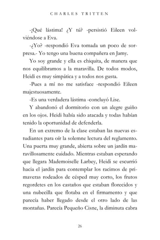 CHARLES TRITTEN



   -¡Qué lástima! ¿Y tú? -persistió Eileen vol-
viéndose a Eva.
   -¿Yo? -respondió Eva tomada un poco de sor-
presa.- Yo tengo una buena compañera en Jamy.
   Yo soy grande y ella es chiquita, de manera que
nos equilibramos a la maravilla. De todos modos,
Heidi es muy simpática y a todos nos gusta.
   -Pues a mí no me satisface -respondió Eileen
majestuosamente.
   -Es una verdadera lástima -concluyó Lise.
   Y abandonó el dormitorio con un alegre guiño
en los ojos. Heidi había sido atacada y todas habían
tenido la oportunidad de defenderla.
   En un extremo de la clase estaban las nuevas es-
tudiantes para oír la solemne lectura del reglamento.
Una puerta muy grande, abierta sobre un jardín ma-
ravillosamente cuidado. Mientras estaban esperando
que llegara Mademoiselle Larbey, Heidi se escurrió
hacia el jardín para contemplar los racimos de pri-
maveras rodeados de césped muy corto, los frutos
regordetes en los castaños que estaban florecidos y
una nubecilla que flotaba en el firmamento y que
parecía haber llegado desde el otro lado de las
montañas. Parecía Pequeño Cisne, la diminuta cabra


                         26
 