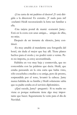 CHARLES TRITTEN



    -¡Una carta de mi padrino el doctor! ¡Y está diri-
gida a la directora! Es extraño. ¡Y nada para mí!
-exclamó Heidi reconociendo la letra tan familiar a
ella.
    -Una tarjeta postal de mamá -comentó Jamy.-
Está en la costa con unas amigas... amigas de ellas,
no mías.
    Después de un instante de silencio, Jamy con-
tinuó:
    -Es muy amable al mandarme una fotografía del
hotel, sin duda el mejor que hay allí. Tiene planes
hechos para el otoño y no podrá venir a verme. Pe-
ro no importa, ya estoy acostumbrada.
    Hablaba en voz muy baja y conmovida, que no
concordaba con las palabras que decía. Heidi, que
estaba pensando en la otra carta que había visto,
sólo escuchaba a medias a su amiga, pero de pronto,
sorprendida por el tono, levantó la cabeza. Jamy
nunca hablaba de su familia y Heidi solamente sabía
que su padre estaba en el servicio diplomático.
    -¿Qué sucede, Jamy? -preguntó.- Si tu madre no
viene es porque realmente tiene algo muy impor-
tante que hacer. Seguramente la verás para el día de
Navidad.


                          58
 