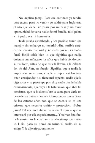 HEIDI Y PEDRO



    -No -replicó Jamy.- Para ese entonces ya tendrá
otra excusa para no venir y yo saldré para Inglaterra
el año que viene, sin pasar por mi casa y sin tener
oportunidad de ver a nadie de mi familia, ni siquiera
a mi padre o a mi hermanita.
    Heidi estaba asombrada. ¿Era posible tener una
mamá y sin embargo no tenerla? ¿Era posible care-
cer del cariño maternal y sin embargo no ser huér-
fana? Heidi sabía bien lo que significa que nadie
quiera a una niña, por los años que había vivido con
su tía Dete, antes de que ésta la llevara a la cabaña
del tío del Alm, su abuelo. Significa que a nadie le
importa si come o no; a nadie le importa si los ojos
están enrojecidos o si tiene mal aspecto; nadie que la
oiga toser y se preocupe por ello; nadie que le hable
cariñosamente, que vaya a la habitación, que abra las
persianas, que se incline sobre la cama para darle un
beso de las buenas noches. Comprender que a pesar
de los catorce años con que se cuenta se es una
criatura que necesita cariño y protección. ¡Pobre
Jamy! Tal vez no hubiera nadie en el mundo que se
interesará por ella especialmente... Y tal vez ésta fue-
ra la razón por la cual Jamy estaba siempre tan tris-
te. Heidi pasó su brazo en torno al cuello de su
amiga Y le dijo afectuosamente:
                           59
 