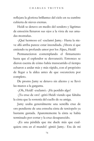 CHARLES TRITTEN



reflejara la gloriosa brillantez del cielo en su cumbre
cubierta de nieves eternas.
    Heidi se detuvo en medio del sendero y lágrimas
de emoción llenaron sus ojos a la vista de sus ama-
das montañas.
    -¡Qué hermoso es! -exclamó Jamy.- Hasta la nie-
ve allá arriba parece estar incendiada. ¡Ahora sí que
entiendo tu profundo amor por los Alpes, Heidi!
    Permanecieron contemplando el firmamento
hasta que el esplendor se desvaneció. Entonces se
dieron cuenta de cómo había transcurrido el tiempo
echaron a andar más y más rápido, con el propósito
de llegar a la aldea antes de que oscureciera por
completo.
    De pronto Jamy se detuvo sin aliento y se llevó
las manos a la garganta.
    -¡Oh, Heidi! -exclamó.- ¡He perdido algo!
    -¡Tu cruz de oro! -gritó Heidi viendo que faltaba
la cinta que la sostenía del cuello de su amiga.
    Jamy usaba generalmente una sencilla cruz de
oro pendiente de una estrecha cinta de terciopelo ya
bastante gastada. Aparentemente la cinta se había
terminado por cortar y la cruz desaparecido.
    -¡Es una pérdida que me duele más que cual-
quiera otra en el mundo! -gimió Jamy.- Era de mi
                          74
 